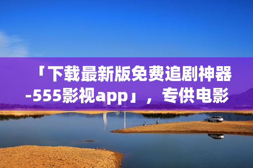 「下載最新版免費(fèi)追劇神器-555影視app」，專供電影愛好者，祝您追劇愉快！