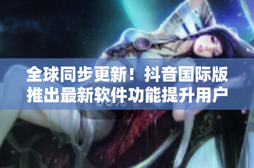 全球同步更新！抖音國際版推出最新軟件功能提升用戶體驗