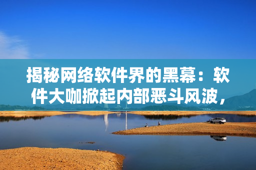 揭秘網(wǎng)絡(luò)軟件界的黑幕：軟件大咖掀起內(nèi)部惡斗風(fēng)波，你知道嗎？