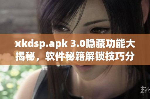 xkdsp.apk 3.0隱藏功能大揭秘，軟件秘籍解鎖技巧分享