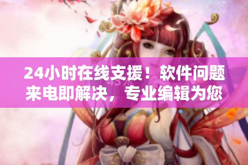 24小時在線支援！軟件問題來電即解決，專業(yè)編輯為您義務服務！