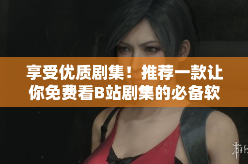 享受優(yōu)質(zhì)劇集！推薦一款讓你免費(fèi)看B站劇集的必備軟件！