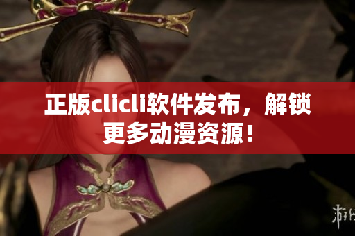 正版clicli軟件發(fā)布，解鎖更多動漫資源！