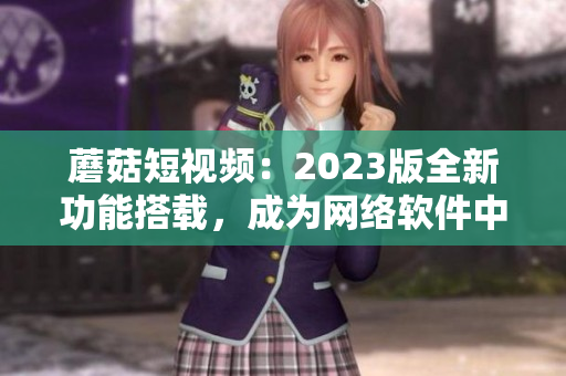 蘑菇短視頻：2023版全新功能搭載，成為網(wǎng)絡(luò)軟件中的璀璨明星！