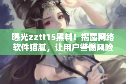 曝光zztt15黑料！揭露網(wǎng)絡軟件貓膩，讓用戶警惕風險