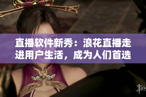 直播軟件新秀：浪花直播走進用戶生活，成為人們首選的直播平臺