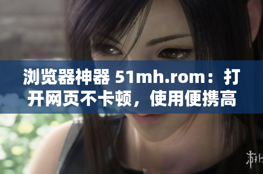 瀏覽器神器 51mh.rom：打開網頁不卡頓，使用便攜高效