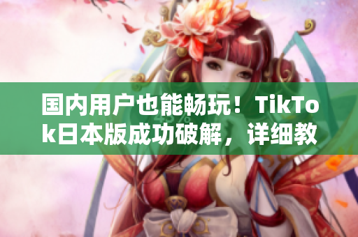 國內(nèi)用戶也能暢玩！TikTok日本版成功破解，詳細(xì)教程來襲
