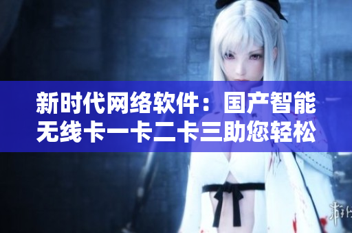 新時(shí)代網(wǎng)絡(luò)軟件：國產(chǎn)智能無線卡一卡二卡三助您輕松應(yīng)對(duì)亂碼新區(qū)
