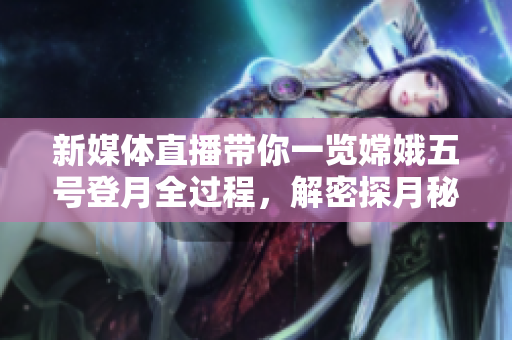 新媒體直播帶你一覽嫦娥五號登月全過程，解密探月秘密