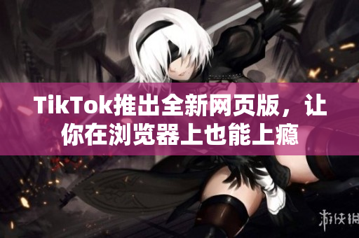 TikTok推出全新網(wǎng)頁版，讓你在瀏覽器上也能上癮