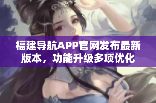 福建導航APP官網(wǎng)發(fā)布最新版本，功能升級多項優(yōu)化