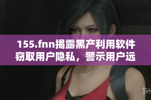 155.fnn揭露黑產(chǎn)利用軟件竊取用戶隱私，警示用戶遠(yuǎn)離有風(fēng)險(xiǎn)軟件