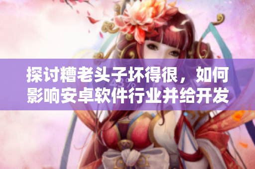探討糟老頭子壞得很，如何影響安卓軟件行業(yè)并給開發(fā)者們的啟示