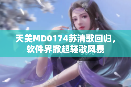 天美MD0174蘇清歌回歸，軟件界掀起輕歌風(fēng)暴