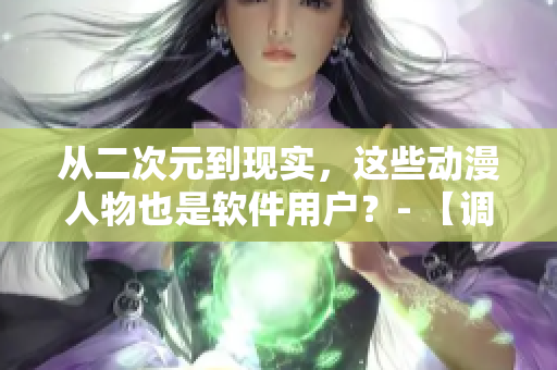 從二次元到現(xiàn)實(shí)，這些動(dòng)漫人物也是軟件用戶？- 【調(diào)查】