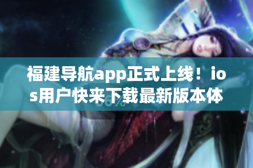 福建導(dǎo)航app正式上線！ios用戶快來下載最新版本體驗(yàn)高效導(dǎo)航