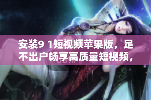 安裝9 1短視頻蘋果版，足不出戶暢享高質(zhì)量短視頻，搶先觀看最新熱門內(nèi)容