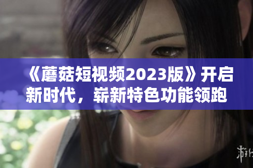 《蘑菇短視頻2023版》開(kāi)啟新時(shí)代，嶄新特色功能領(lǐng)跑網(wǎng)絡(luò)軟件