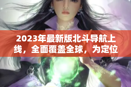 2023年最新版北斗導航上線，全面覆蓋全球，為定位導航帶來更多便利
