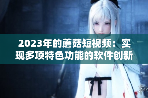 2023年的蘑菇短視頻：實(shí)現(xiàn)多項(xiàng)特色功能的軟件創(chuàng)新！