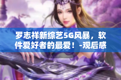 羅志祥新綜藝5G風(fēng)暴，軟件愛好者的最愛！-觀后感