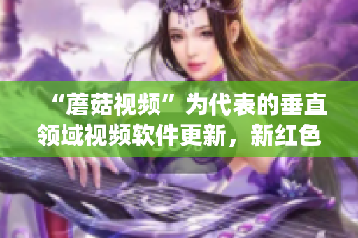 “蘑菇視頻”為代表的垂直領(lǐng)域視頻軟件更新，新紅色logo震撼登場(chǎng)！