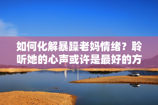 如何化解暴躁老媽情緒？聆聽她的心聲或許是最好的方法！——獨(dú)家素材分享
