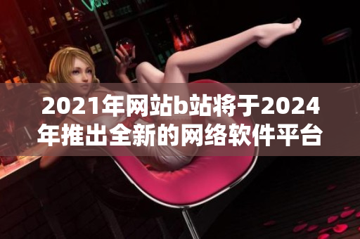 2021年網(wǎng)站b站將于2024年推出全新的網(wǎng)絡(luò)軟件平臺