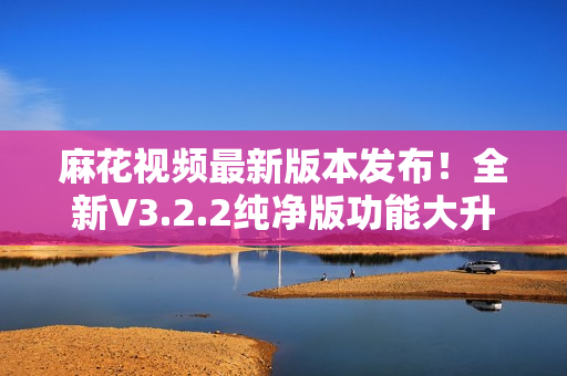麻花視頻最新版本發(fā)布！全新V3.2.2純凈版功能大升級(jí)