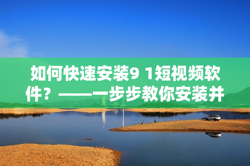 如何快速安裝9 1短視頻軟件？——一步步教你安裝并體驗(yàn)這款熱門短視頻軟件