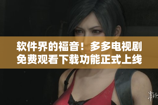 軟件界的福音！多多電視劇免費(fèi)觀看下載功能正式上線！