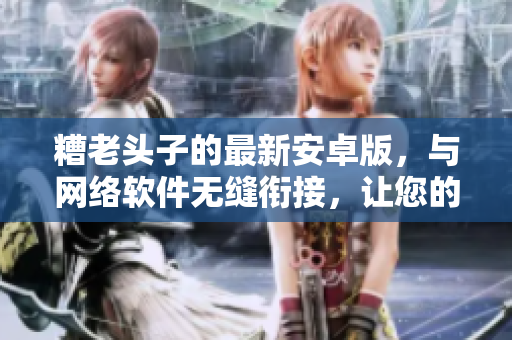 糟老頭子的最新安卓版，與網(wǎng)絡軟件無縫銜接，讓您的網(wǎng)絡體驗提升至新高度