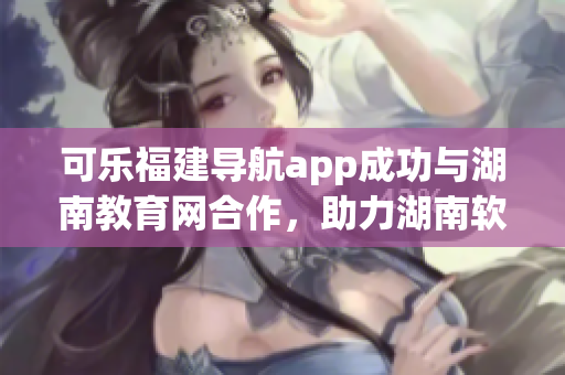 可樂福建導(dǎo)航app成功與湖南教育網(wǎng)合作，助力湖南軟件教育發(fā)展