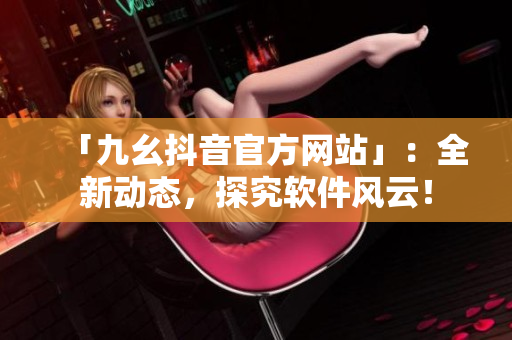 「九幺抖音官方網(wǎng)站」：全新動(dòng)態(tài)，探究軟件風(fēng)云！