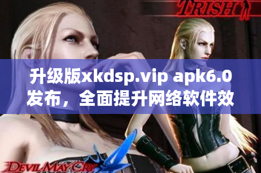 升級版xkdsp.vip apk6.0發(fā)布，全面提升網(wǎng)絡(luò)軟件效能！