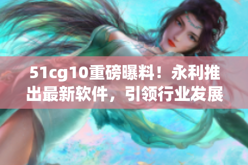 51cg10重磅曝料！永利推出最新軟件，引領(lǐng)行業(yè)發(fā)展！