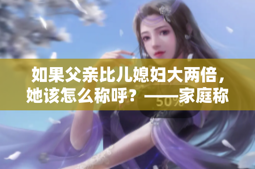 如果父親比兒媳婦大兩倍，她該怎么稱呼？——家庭稱謂問題