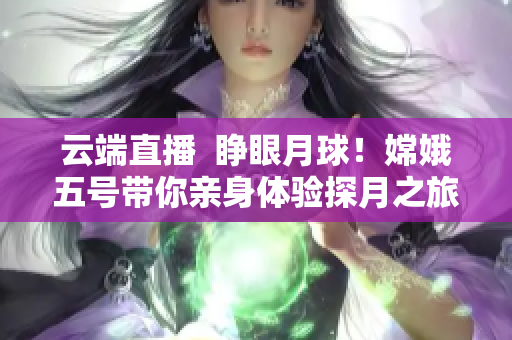 云端直播  睜眼月球！嫦娥五號帶你親身體驗探月之旅