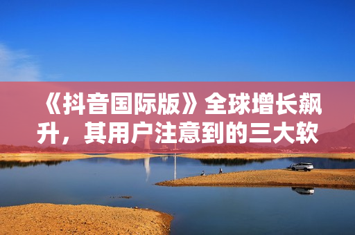 《抖音國際版》全球增長飆升，其用戶注意到的三大軟件特點(diǎn)！