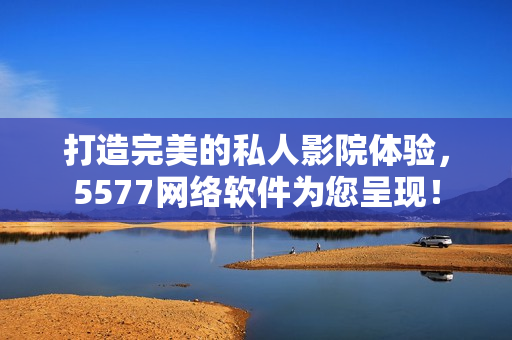 打造完美的私人影院體驗，5577網(wǎng)絡(luò)軟件為您呈現(xiàn)！