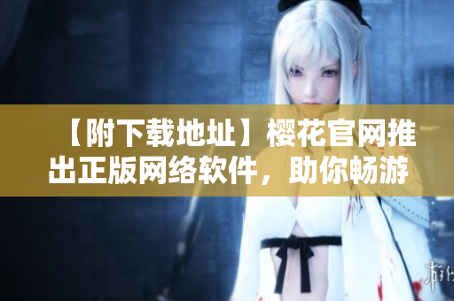 【附下載地址】櫻花官網(wǎng)推出正版網(wǎng)絡(luò)軟件，助你暢游網(wǎng)絡(luò)世界