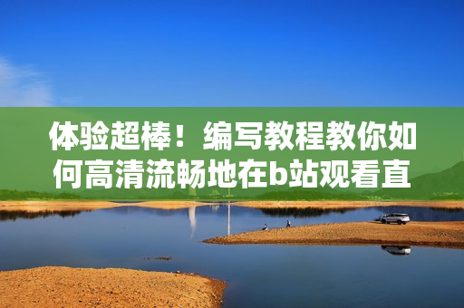 體驗(yàn)超棒！編寫教程教你如何高清流暢地在b站觀看直播