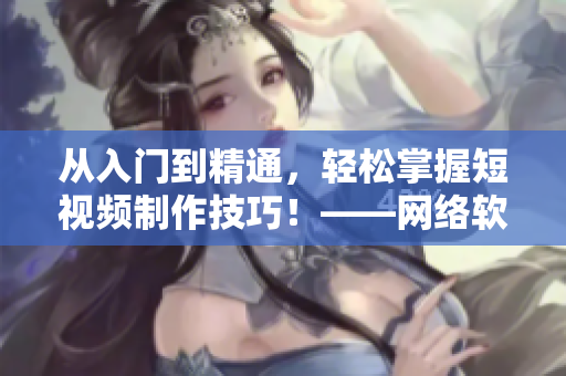 從入門到精通，輕松掌握短視頻制作技巧！——網(wǎng)絡(luò)軟件編輯教你快速成為短視頻高手