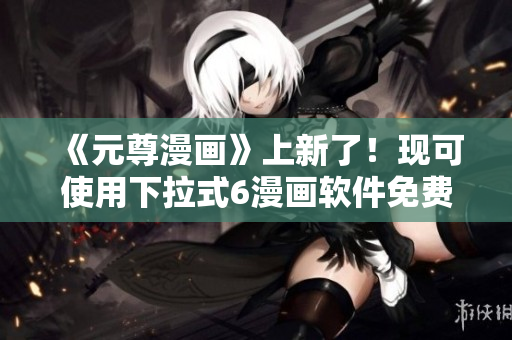 《元尊漫畫》上新了！現(xiàn)可使用下拉式6漫畫軟件免費(fèi)觀看！