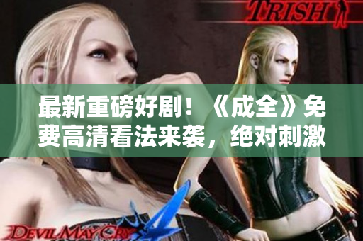 最新重磅好??！《成全》免費(fèi)高清看法來襲，絕對刺激絕不失望！