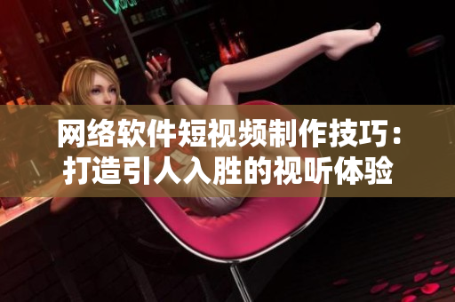 網(wǎng)絡軟件短視頻制作技巧：打造引人入勝的視聽體驗