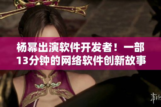 楊冪出演軟件開發(fā)者！一部13分鐘的網(wǎng)絡軟件創(chuàng)新故事