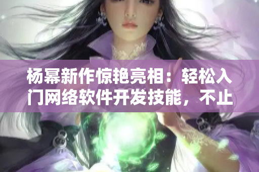 楊冪新作驚艷亮相：輕松入門網(wǎng)絡(luò)軟件開發(fā)技能，不止于13分鐘