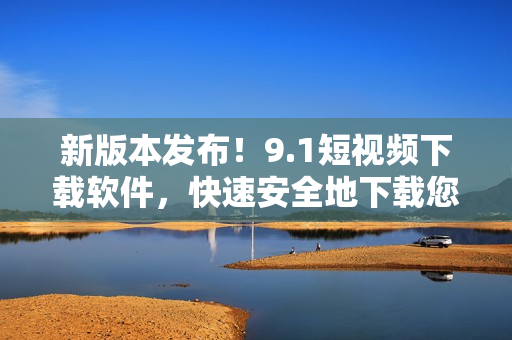 新版本發(fā)布！9.1短視頻下載軟件，快速安全地下載您所喜愛(ài)的小視頻